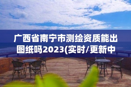 广西省南宁市测绘资质能出图纸吗2023(实时/更新中)