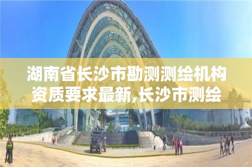 湖南省长沙市勘测测绘机构资质要求最新,长沙市测绘资质单位名单。