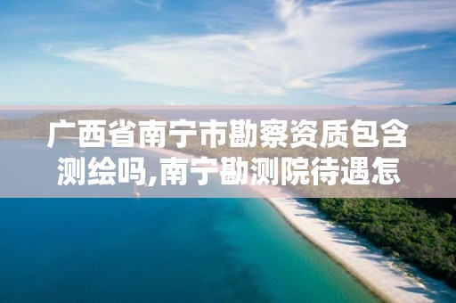 广西省南宁市勘察资质包含测绘吗,南宁勘测院待遇怎么样