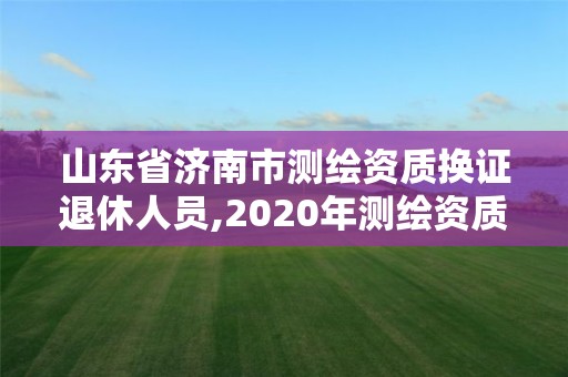 山东省济南市测绘资质换证退休人员,2020年测绘资质换证