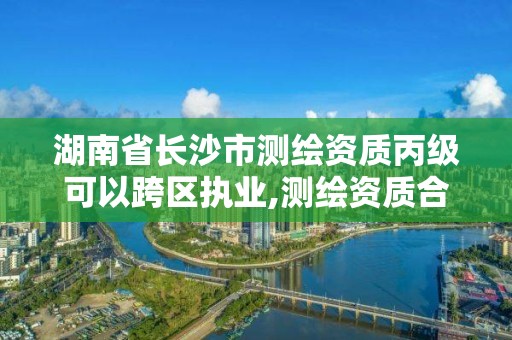 湖南省长沙市测绘资质丙级可以跨区执业,测绘资质合并后,丙级测绘资质怎么办。 湖南省长沙市测绘资质丙级可以跨区执业,测绘资质合并后,丙级测绘资质怎么办。