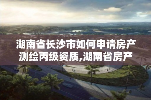 湖南省长沙市如何申请房产测绘丙级资质,湖南省房产测绘收费标准