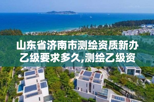 山东省济南市测绘资质新办乙级要求多久,测绘乙级资质需要多少专业人员