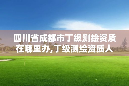 四川省成都市丁级测绘资质在哪里办,丁级测绘资质人员要求。