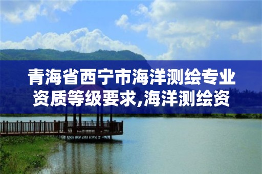 青海省西宁市海洋测绘专业资质等级要求,海洋测绘资质 内容。