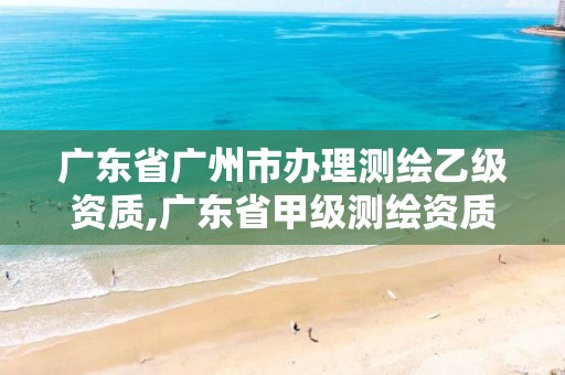 广东省广州市办理测绘乙级资质,广东省甲级测绘资质单位有多少