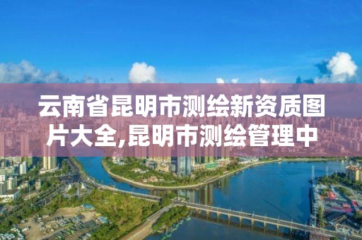 云南省昆明市测绘新资质图片大全,昆明市测绘管理中心 组织机构