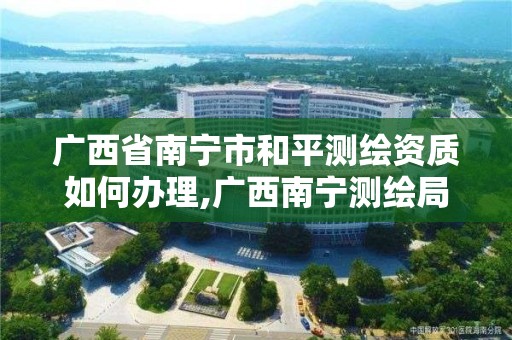 广西省南宁市和平测绘资质如何办理,广西南宁测绘局网址