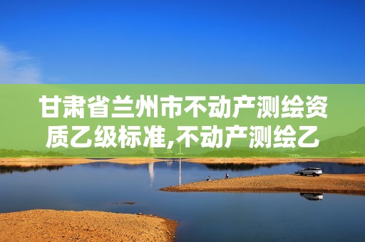 甘肃省兰州市不动产测绘资质乙级标准,不动产测绘乙级资质承接范围。