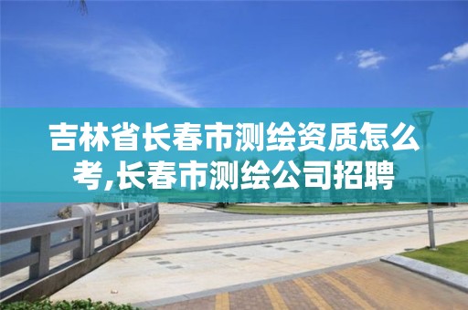 吉林省长春市测绘资质怎么考,长春市测绘公司招聘