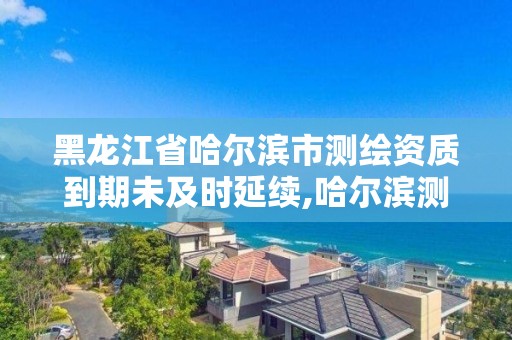 黑龙江省哈尔滨市测绘资质到期未及时延续,哈尔滨测绘有限公司