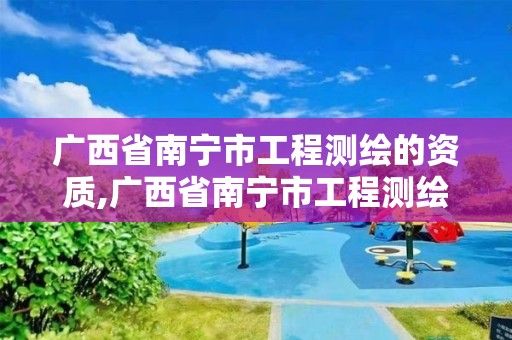 广西省南宁市工程测绘的资质,广西省南宁市工程测绘的资质有哪些