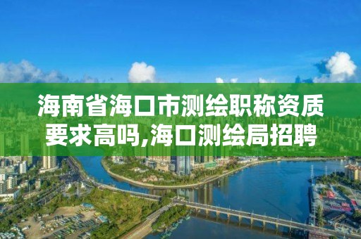 海南省海口市测绘职称资质要求高吗,海口测绘局招聘。