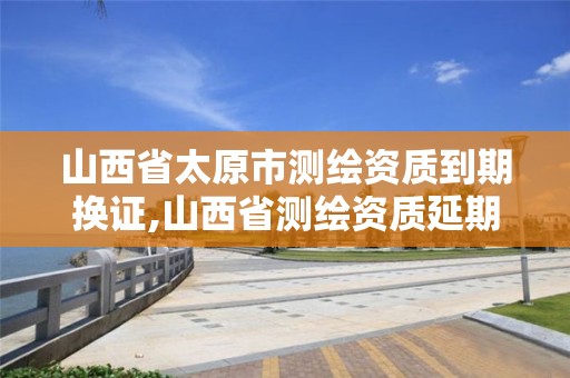 山西省太原市测绘资质到期换证,山西省测绘资质延期