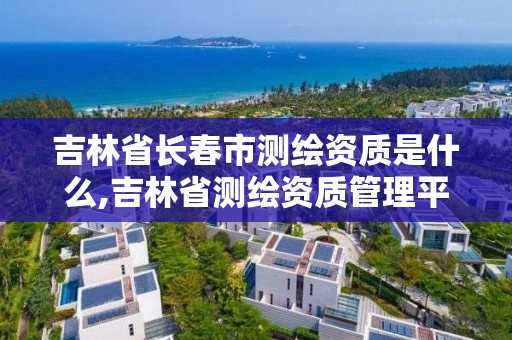 吉林省长春市测绘资质是什么,吉林省测绘资质管理平台