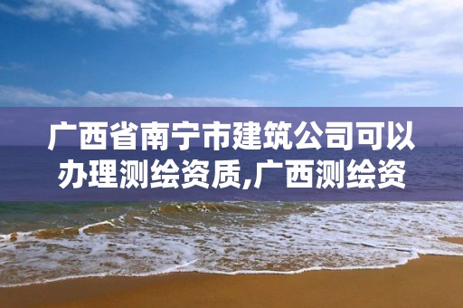 广西省南宁市建筑公司可以办理测绘资质,广西测绘资质查询