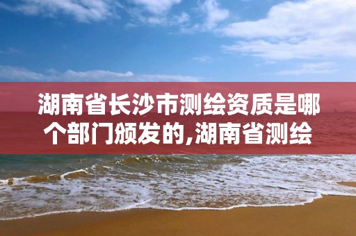 湖南省长沙市测绘资质是哪个部门颁发的,湖南省测绘资质查询。