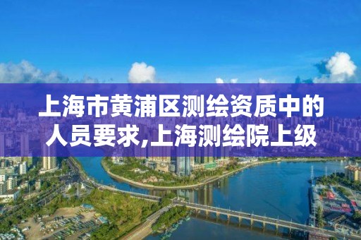 上海市黄浦区测绘资质中的人员要求,上海测绘院上级单位