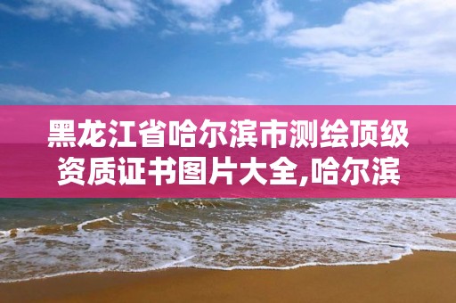 黑龙江省哈尔滨市测绘顶级资质证书图片大全,哈尔滨测绘局怎么样。