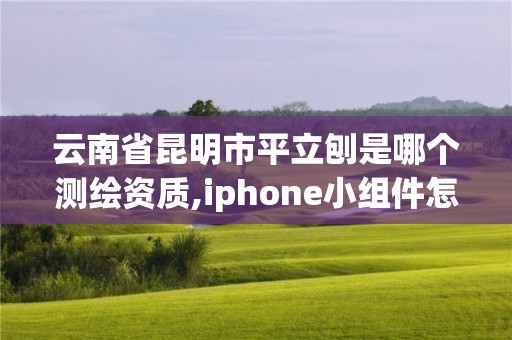 云南省昆明市平立刨是哪个测绘资质,iphone小组件怎么改变形状。