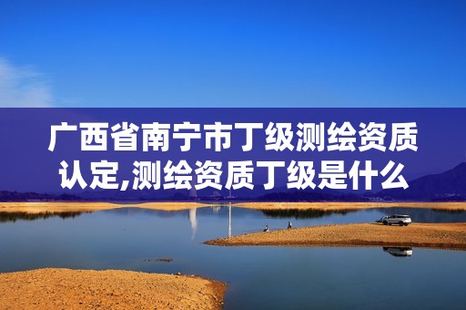 广西省南宁市丁级测绘资质认定,测绘资质丁级是什么意思