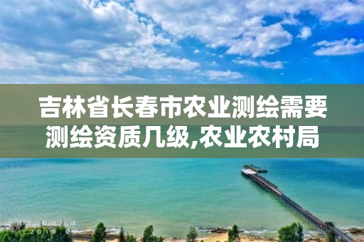 吉林省长春市农业测绘需要测绘资质几级,农业农村局测绘项目