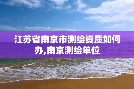 江苏省南京市测绘资质如何办,南京测绘单位