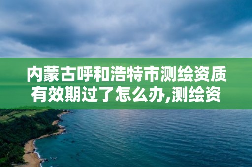 内蒙古呼和浩特市测绘资质有效期过了怎么办,测绘资质到期怎么办