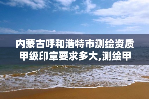 内蒙古呼和浩特市测绘资质甲级印章要求多大,测绘甲级资质公司。