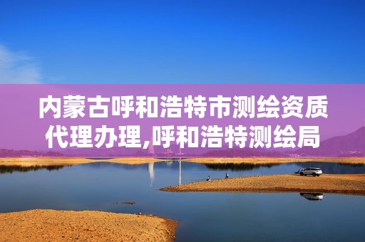 内蒙古呼和浩特市测绘资质代理办理,呼和浩特测绘局电话