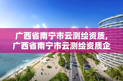 广西省南宁市云测绘资质,广西省南宁市云测绘资质企业名单