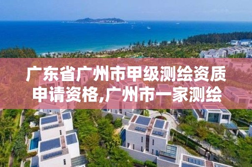 广东省广州市甲级测绘资质申请资格,广州市一家测绘资质单位