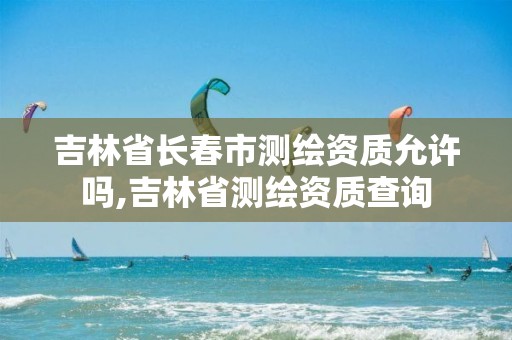 吉林省长春市测绘资质允许吗,吉林省测绘资质查询