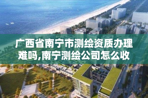 广西省南宁市测绘资质办理难吗,南宁测绘公司怎么收费标准