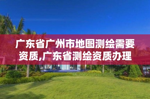 广东省广州市地图测绘需要资质,广东省测绘资质办理流程