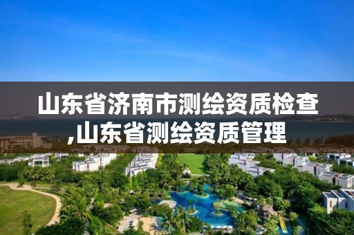 山东省济南市测绘资质检查,山东省测绘资质管理