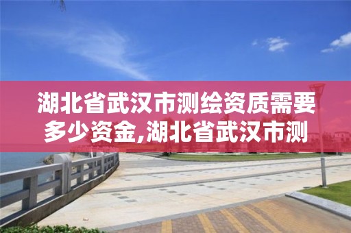 湖北省武汉市测绘资质需要多少资金,湖北省武汉市测绘资质需要多少资金才能办理