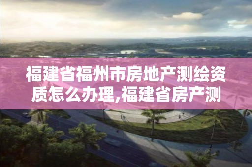 福建省福州市房地产测绘资质怎么办理,福建省房产测绘收费标准2019。