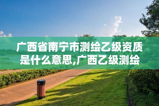 广西省南宁市测绘乙级资质是什么意思,广西乙级测绘公司名单。