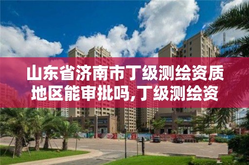 山东省济南市丁级测绘资质地区能审批吗,丁级测绘资质申请人员条件。