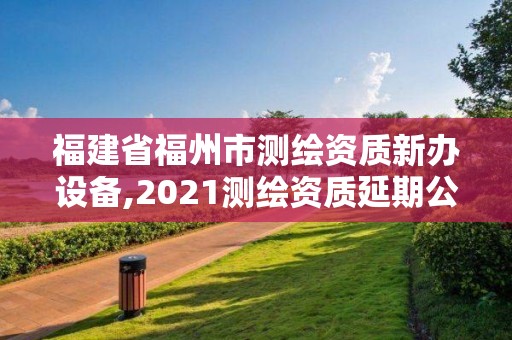 福建省福州市测绘资质新办设备,2021测绘资质延期公告福建省