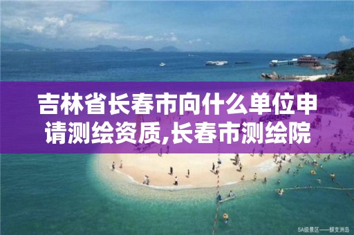 吉林省长春市向什么单位申请测绘资质,长春市测绘院工资待遇