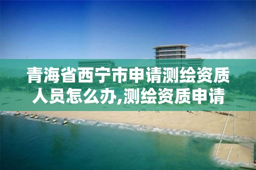 青海省西宁市申请测绘资质人员怎么办,测绘资质申请流程。