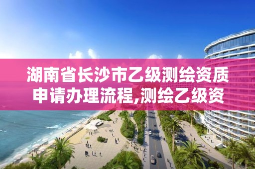 湖南省长沙市乙级测绘资质申请办理流程,测绘乙级资质需要多少专业人员