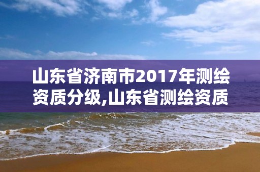 山东省济南市2017年测绘资质分级,山东省测绘资质管理规定