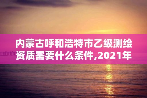 内蒙古呼和浩特市乙级测绘资质需要什么条件,2021年测绘乙级资质。