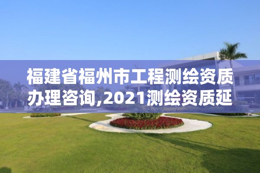 福建省福州市工程测绘资质办理咨询,2021测绘资质延期公告福建省。