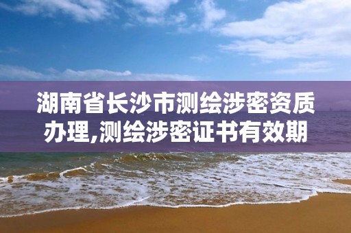 湖南省长沙市测绘涉密资质办理,测绘涉密证书有效期几年