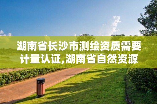 湖南省长沙市测绘资质需要计量认证,湖南省自然资源厅关于延长测绘资质证书有效期的公告