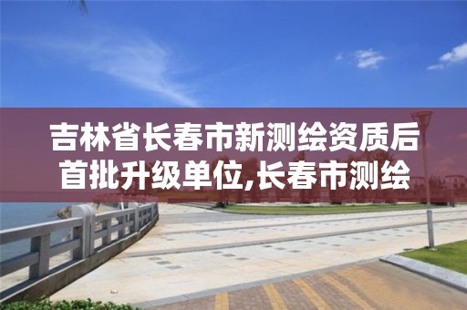 吉林省长春市新测绘资质后首批升级单位,长春市测绘院招聘信息。